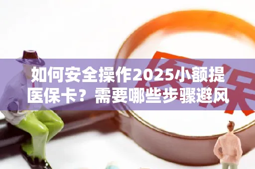 如何安全操作2025小额提医保卡？需要哪些步骤避风险？